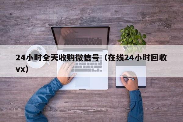 24小时全天收购微信号（在线24小时回收vx）