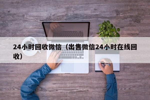 24小时回收微信（出售微信24小时在线回收）