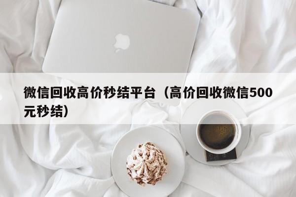微信回收高价秒结平台（高价回收微信500元秒结）