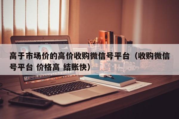 高于市场价的高价收购微信号平台（收购微信号平台 价格高 结账快）