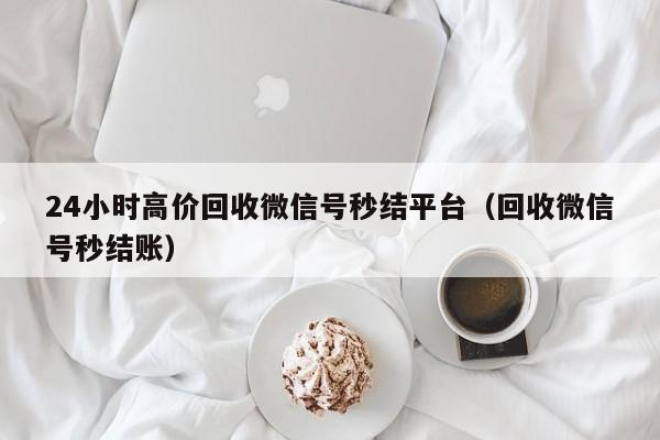 24小时高价回收微信号秒结平台（回收微信号秒结账）