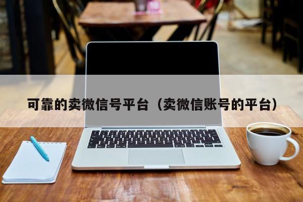可靠的卖微信号平台（卖微信账号的平台）