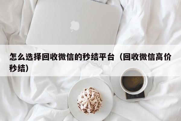 怎么选择回收微信的秒结平台（回收微信高价秒结）