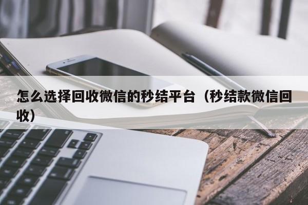 怎么选择回收微信的秒结平台（秒结款微信回收）