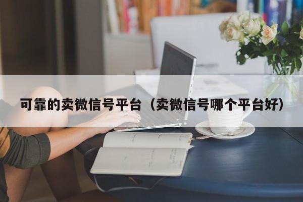可靠的卖微信号平台（卖微信号哪个平台好）