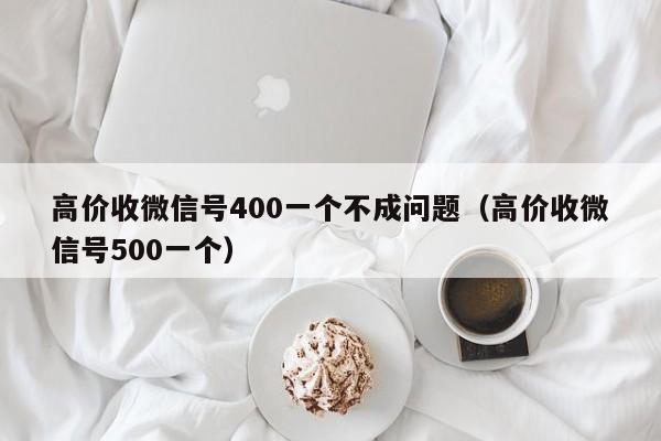 高价收微信号400一个不成问题（高价收微信号500一个）