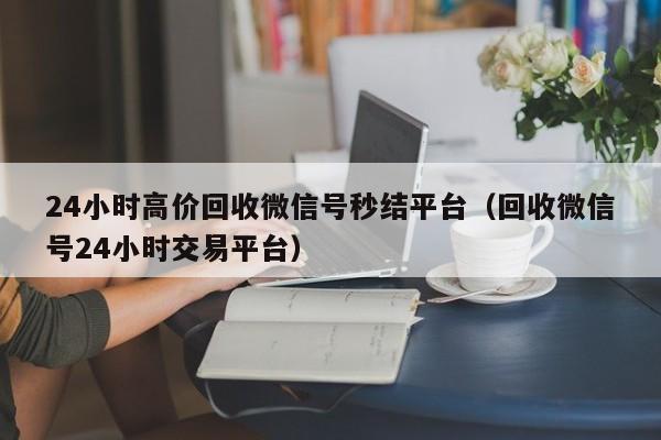 24小时高价回收微信号秒结平台（回收微信号24小时交易平台）