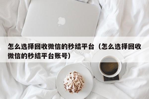 怎么选择回收微信的秒结平台（怎么选择回收微信的秒结平台账号）
